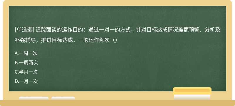 追踪面谈的运作目的：通过一对一的方式，针对目标达成情况差额预警、分析及补强辅导，推进目标达成。一般运作频次（）