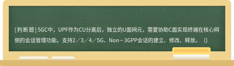  5GC中，UPF作为CU分离后，独立的U面网元，需要协助C面实现终端在核心网侧的会话管理功能。支持2／3／4／5G、Non－3GPP会话的建立、修改、释放。（)