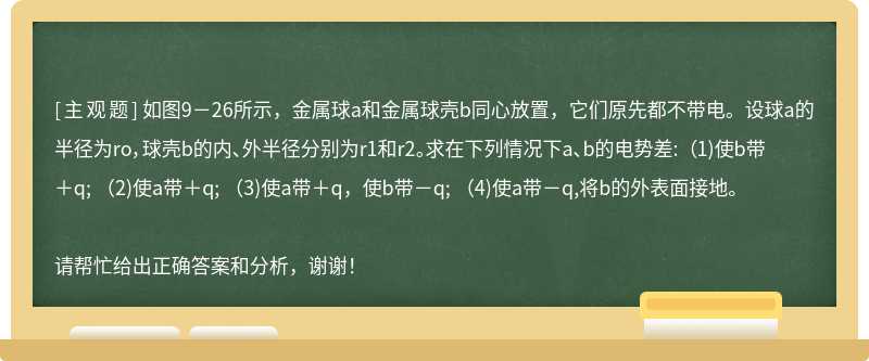 如图9－26所示，金属球a和金属球壳b同心放置，它们原先都不带电。设球a的半径为ro，球壳b的内、外半径分别为r1和r2。求在下列情况下a、b的电势差: （1)使b带＋q; （2)使a带＋q; （3)使a带＋q，使b带－q; （4)使a带－q,将b的外表面接地。