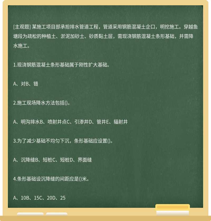 某施工项目部承担排水管道工程，管道采用钢筋混凝土企口，明挖施工。穿越鱼塘段为疏松的种植土、淤泥加砂土、砂质黏土层，需现浇钢筋混凝土条形基础，并需降水施工。1.现浇钢筋混凝土条形基础属于刚性扩大基础。A、对B、错2.施工现场降水方法包括()。A、明沟排水B、喷射井点C、引渗井D、管井E、辐射井3.为了减少基础不均匀下沉，条形基础应设置()。A、沉降缝B、短桩C、短桩D、界面缝4.条形基础设沉降缝的间距应是()米。A、10B、15C、20D、25