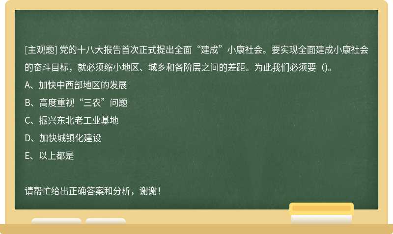 党的十八大报告首次正式提出全面“建成”小康社会。要实现全面建成小康社会的奋斗目标，就必须缩小地区、城乡和各阶层之间的差距。为此我们必须要()。