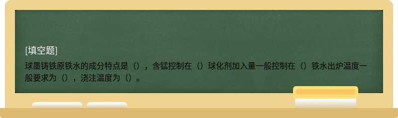 球墨铸铁原铁水的成分特点是（），含锰控制在（）球化剂加入量一般控制在（）铁水出炉温度一般要求为（），浇注温度为（）。