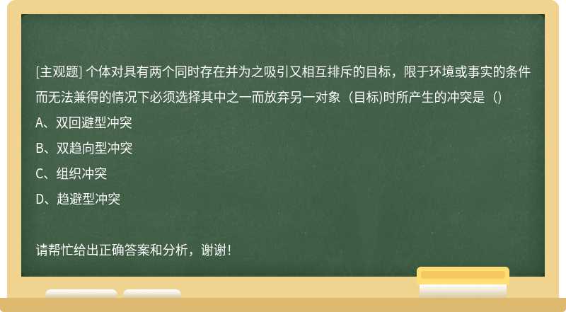 个体对具有两个同时存在并为之吸引又相互排斥的目标，限于环境或事实的条件而无法兼得的情况下必须选择其中之一而放弃另一对象(目标)时所产生的冲突是()