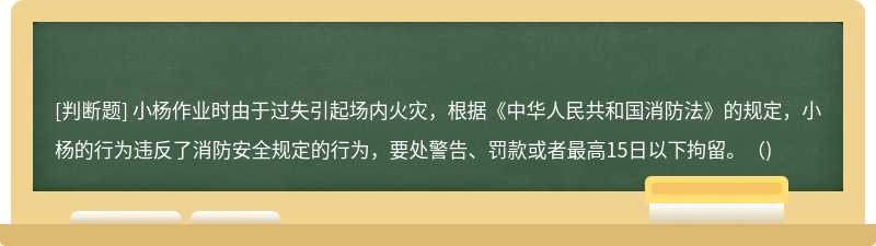 小杨作业时由于过失引起场内火灾，根据《中华人民共和国消防法》的规定，小杨的行为违反了消防安全规定的行为，要处警告、罚款或者最高15日以下拘留。（)
