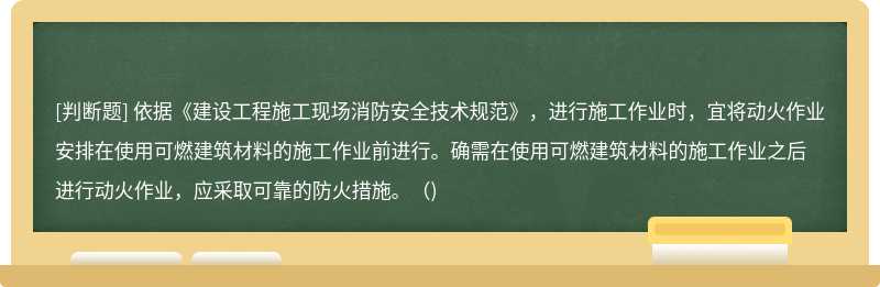 依据《建设工程施工现场消防安全技术规范》，进行施工作业时，宜将动火作业安排在使用可燃建筑材料的施工作业前进行。确需在使用可燃建筑材料的施工作业之后进行动火作业，应采取可靠的防火措施。（)