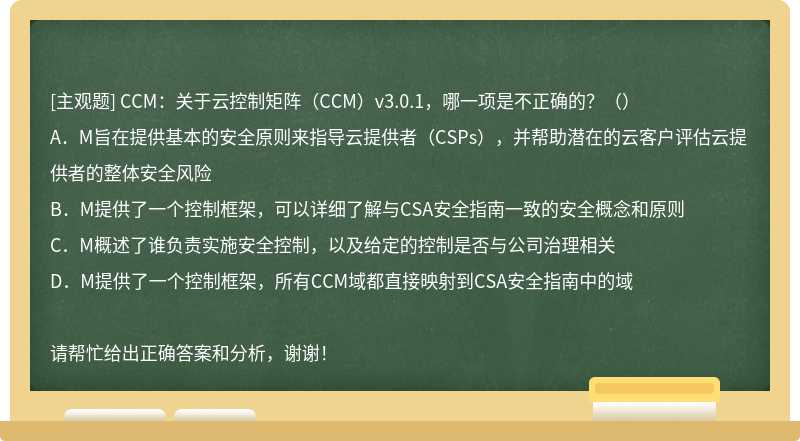 CCM：关于云控制矩阵（CCM）v3.0.1，哪一项是不正确的？（）A．M旨在提供基本的安全原则来指导云提供者（CSPs），并帮助潜在的云客户评估云提供者的整体安全风险B．M提供了一个控制框架，可以详细了解与CSA安全指南一致的安全概念和原则C．M概述了谁负责实施安全控制，以及给定的控制是否与公司治理相关D．M提供了一个控制框架，所有CCM域都直接映射到CSA安全指南中的域请帮忙给出正确答案和分析，谢谢！