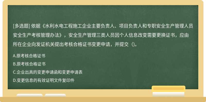 依据《水利水电工程施工企业主要负责人、项目负责人和专职安全生产管理人员安全生产考核管理办法》，安全生产管理三类人员因个人信息改变需要更换证书，应由所在企业向发证机关提出考核合格证书变更申请，并提交()。