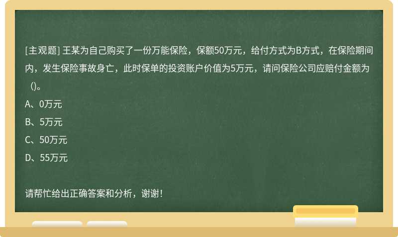 王某为自己购买了一份万能保险，保额50万元，给付方式为B方式，在保险期间内，发生保险事故身亡，此时保单的投资账户价值为5万元，请问保险公司应赔付金额为（)。