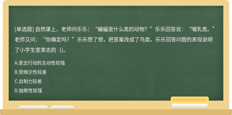 自然课上，老师问乐乐：“蝙蝠是什么类的动物？”乐乐回答说：“哺乳类。”老师又问：“你确定吗？”乐乐想了想，把答案改成了鸟类。乐乐回答问题的表现说明了小学生室意志的（)。