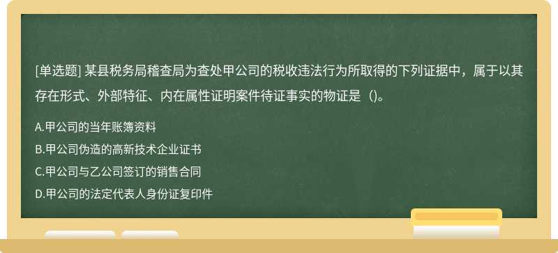 某县税务局稽查局为查处甲公司的税收违法行为所取得的下列证据中，属于以其存在形式、外部特征、内在属性证明案件待证事实的物证是（)。