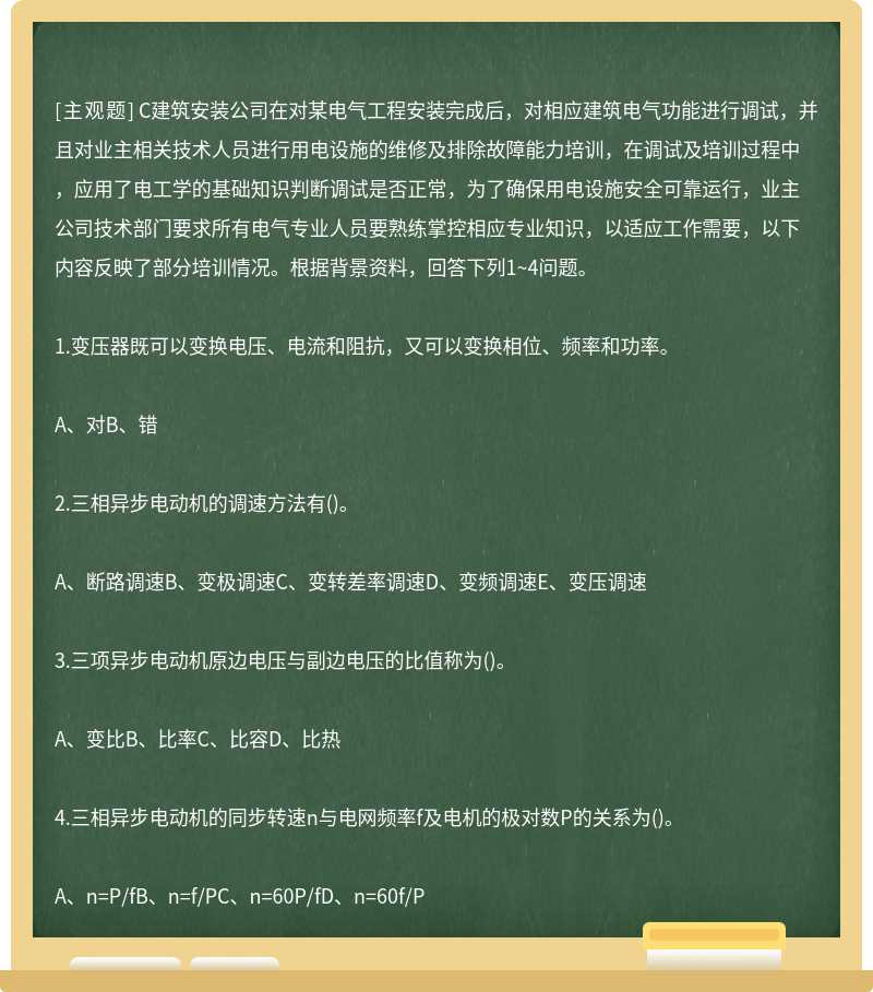 C建筑安装公司在对某电气工程安装完成后，对相应建筑电气功能进行调试，并且对业主相关技术人员进行用电设施的维修及排除故障能力培训，在调试及培训过程中，应用了电工学的基础知识判断调试是否正常，为了确保用电设施安全可靠运行，业主公司技术部门要求所有电气专业人员要熟练掌控相应专业知识，以适应工作需要，以下内容反映了部分培训情况。根据背景资料，回答下列1~4问题。1.变压器既可以变换电压、电流和阻抗，又可以变换相位、频率和功率。A、对B、错2.三相异步电动机的调速方法有()。A、断路调速B、变极调速C、变转差率调速D、变频调速E、变压调速3.三项异步电动机原边电压与副边电压的比值称为()。A、变比B、比率C、比容D、比热4.三相异步电动机的同步转速n与电网频率f及电机的极对数P的关系为()。A、n=P/fB、n=f/PC、n=60P/fD、n=60f/P