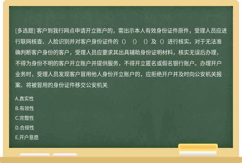 客户到我行网点申请开立账户的，需出示本人有效身份证件原件，受理人员应进行联网核查、人脸识别并对客户身份证件的（）（）（）及（）进行核实。对于无法准确判断客户身份的客户，受理人员应要求其出具辅助身份证明材料，核实无误后办理，不得为身份不明的客户开立账户并提供服务，不得开立匿名或假名银行账户。办理开户业务时，受理人员发现客户冒用他人身份开立账户的，应拒绝开户并及时向公安机关报案、将被冒用的身份证件移交公安机关