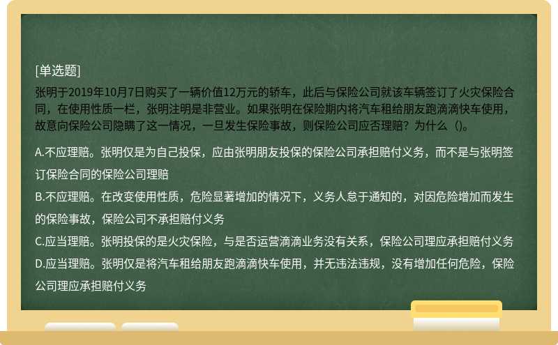 张明于2019年10月7日购买了一辆价值12万元的轿车，此后与保险公司就该车辆签订了火灾保险合同，在使用性质一栏，张明注明是非营业。如果张明在保险期内将汽车租给朋友跑滴滴快车使用，故意向保险公司隐瞒了这一情况，一旦发生保险事故，则保险公司应否理赔？为什么（)。