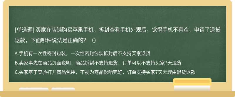 买家在店铺购买苹果手机，拆封查看手机外观后，觉得手机不喜欢，申请了退货退款，下面哪种说法是正确的?（）