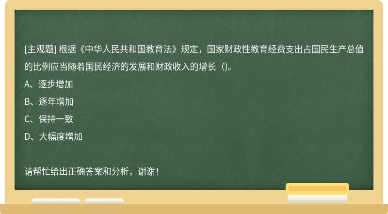 根据《中华人民共和国教育法》规定，国家财政性教育经费支出占国民生产总值的比例应当随着国民经济的发展和财政收入的增长()。