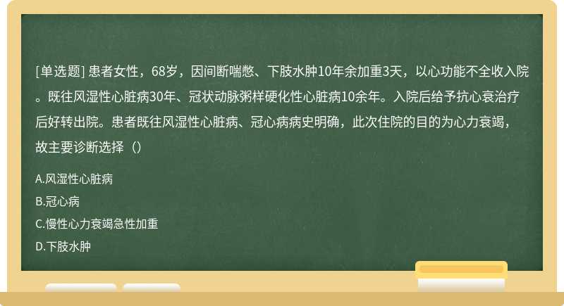 患者女性，68岁，因间断喘憋、下肢水肿10年余加重3天，以心功能不全收入院。既往风湿性心脏病30年、冠状动脉粥样硬化性心脏病10余年。入院后给予抗心衰治疗后好转出院。患者既往风湿性心脏病、冠心病病史明确，此次住院的目的为心力衰竭，故主要诊断选择（）