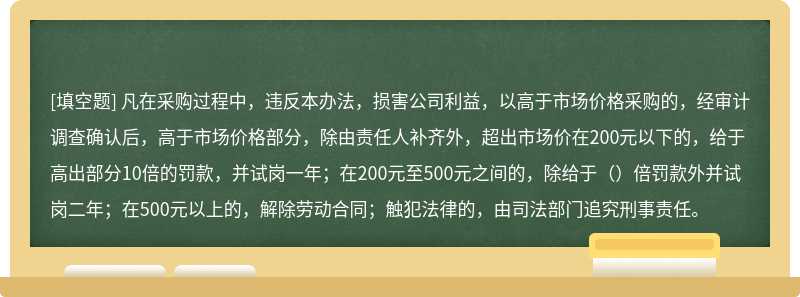 凡在采购过程中，违反本办法，损害公司利益，以高于市场价格采购的，经审计调查确认后，高于市场价格部分，除由责任人补齐外，超出市场价在200元以下的，给于高出部分10倍的罚款，并试岗一年；在200元至500元之间的，除给于（）倍罚款外并试岗二年；在500元以上的，解除劳动合同；触犯法律的，由司法部门追究刑事责任。