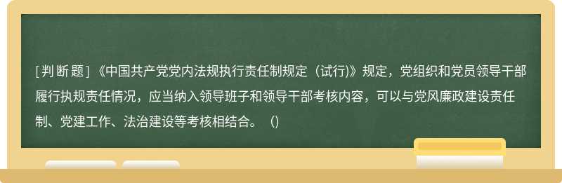 《中国共产党党内法规执行责任制规定(试行)》规定，党组织和党员领导干部履行执规责任情况，应当纳入领导班子和领导干部考核内容，可以与党风廉政建设责任制、党建工作、法治建设等考核相结合。()