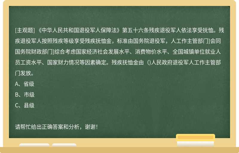 《中华人民共和国退役军人保障法》第五十六条残疾退役军人依法享受抚恤。残疾退役军人按照残疾等级享受残疾抚恤金，标准由国务院退役军，人工作主管部门]会同国务院财政部门]综合考虑国家经济社会发展水平、消费物价水平、全国城镇单位就业人员工资水平、国家财力情况等因素确定。残疾抚恤金由()人民政府退役军人工作主管部门发放。