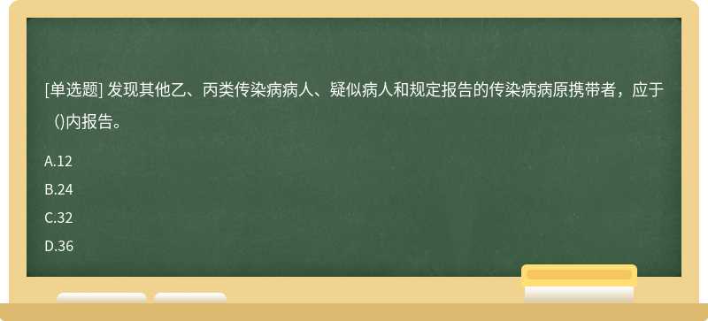 发现其他乙、丙类传染病病人、疑似病人和规定报告的传染病病原携带者，应于( )内报告。