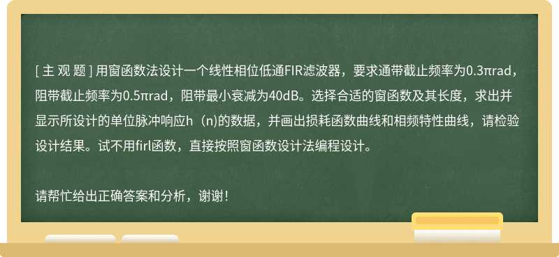 用窗函数法设计一个线性相位低通FIR滤波器，要求通带截止频率为0.3πrad，阻带截止频率为0.5πrad，阻带最小衰减为40dB。选择合适的窗函数及其长度，求出并显示所设计的单位脉冲响应h(n)的数据，并画出损耗函数曲线和相频特性曲线，请检验设计结果。试不用firl函数，直接按照窗函数设计法编程设计。