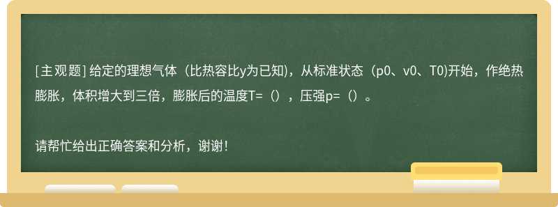 给定的理想气体(比热容比y为已知)，从标准状态(p0、v0、T0)开始，作绝热膨胀，体积增大到三倍，膨胀后的温度T=（），压强p=（）。