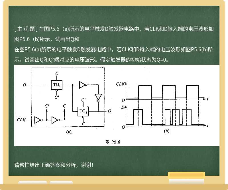 在图P5.6(a)所示的电平触发D触发器电路中，若CLK和D输入端的电压波形如图P5.6(b)所示，试画出Q和