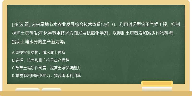 未来旱地节水农业发展综合技术体系包括( )、利用封闭型农田气候工程，抑制棵间土壤蒸发;在化学节水技术方面发展抗蒸化学剂，以抑制土壤蒸发和减少作物蒸腾，提高士壤水分的生产潜力等。