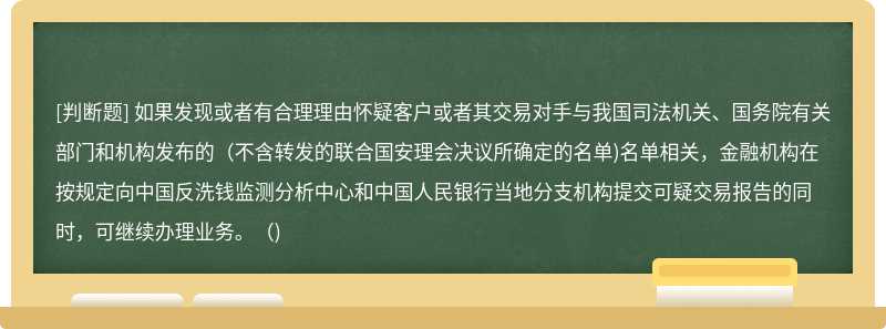 如果发现或者有合理理由怀疑客户或者其交易对手与我国司法机关、国务院有关部门和机构发布的(不含转发的联合国安理会决议所确定的名单)名单相关，金融机构在按规定向中国反洗钱监测分析中心和中国人民银行当地分支机构提交可疑交易报告的同时，可继续办理业务。()