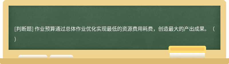 作业预算通过总体作业优化实现最低的资源费用耗费，创造最大的产出成果。()