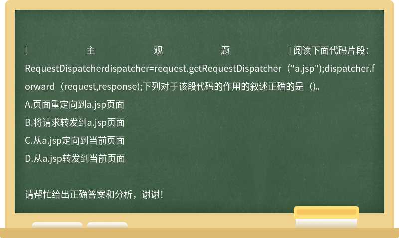 阅读下面代码片段：RequestDispatcherdispatcher=request.getRequestDispatcher（"a.jsp");dispatcher.forward（request,response);下列对于该段代码的作用的叙述正确的是（)。
