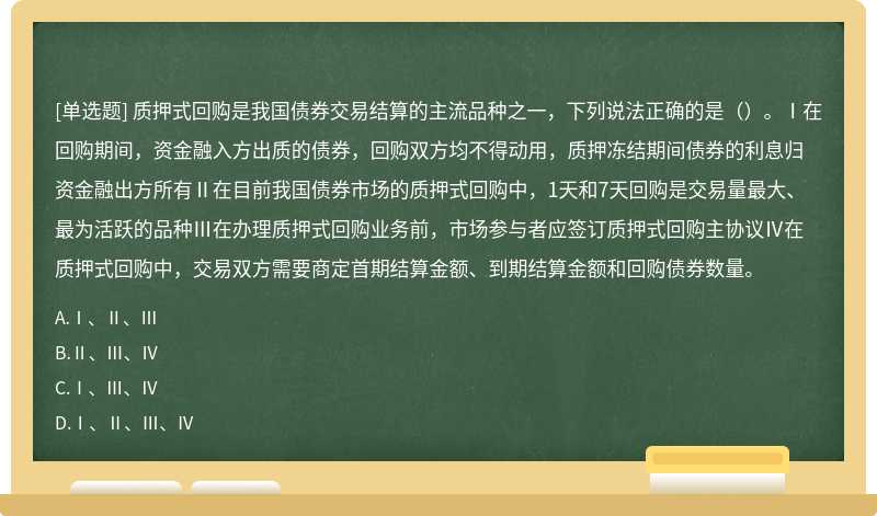 质押式回购是我国债券交易结算的主流品种之一，下列说法正确的是（）。Ⅰ在回购期间，资金融入方出质的债券，回购双方均不得动用，质押冻结期间债券的利息归资金融出方所有Ⅱ在目前我国债券市场的质押式回购中，1天和7天回购是交易量最大、最为活跃的品种Ⅲ在办理质押式回购业务前，市场参与者应签订质押式回购主协议Ⅳ在质押式回购中，交易双方需要商定首期结算金额、到期结算金额和回购债券数量。