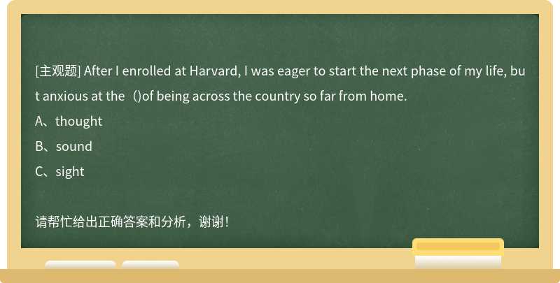 After I enrolled at Harvard, I was eager to start the next phase of my life, but anxious at the()of being across the country so far from home.