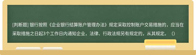 银行按照《企业银行结算账户管理办法》规定采取控制账户交易措施的，应当在采取措施之日起3个工作日内通知企业，法律、行政法规另有规定的，从其规定。（）