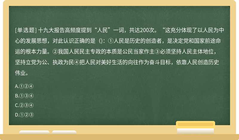 十九大报告高频度提到“人民”一词，共达200次。“这充分体现了以人民为中心的发展思想，对此认识正确的是（)：①人民是历史的创造者，是决定党和国家前途命运的根本力量。②我国人民民主专政的本质是公民当家作主③必须坚持人民主体地位，坚持立党为公、执政为民④把人民对美好生活的向往作为奋斗目标，依靠人民创造历史伟业。