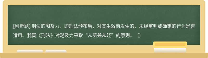 刑法的溯及力，即刑法颁布后，对其生效前发生的、未经审判或确定的行为是否适用。我国《刑法》对溯及力采取“从新兼从轻”的原则。()