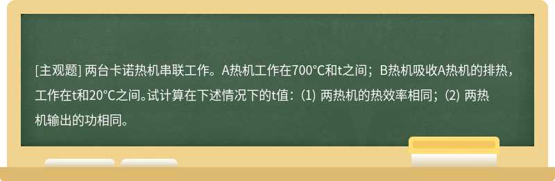 两台卡诺热机串联工作。A热机工作在700℃和t之间；B热机吸收A热机的排热，工作在t和20℃之间。试计算在下述情况下的t值： （1) 两热机的热效率相同； （2) 两热机输出的功相同。