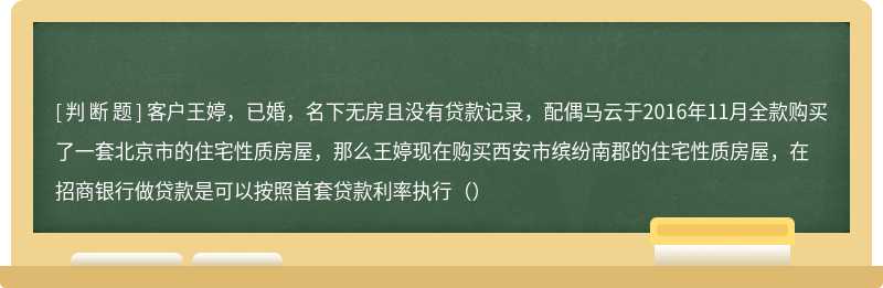 客户王婷，已婚，名下无房且没有贷款记录，配偶马云于2016年11月全款购买了一套北京市的住宅性质房屋，那么王婷现在购买西安市缤纷南郡的住宅性质房屋，在招商银行做贷款是可以按照首套贷款利率执行（）