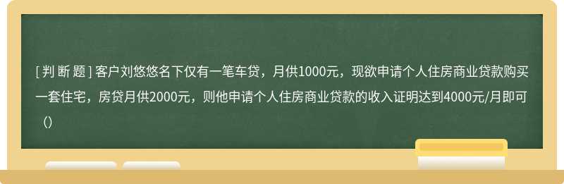 客户刘悠悠名下仅有一笔车贷，月供1000元，现欲申请个人住房商业贷款购买一套住宅，房贷月供2000元，则他申请个人住房商业贷款的收入证明达到4000元/月即可（）