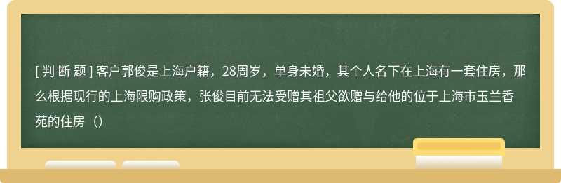 客户郭俊是上海户籍，28周岁，单身未婚，其个人名下在上海有一套住房，那么根据现行的上海限购政策，张俊目前无法受赠其祖父欲赠与给他的位于上海市玉兰香苑的住房（）