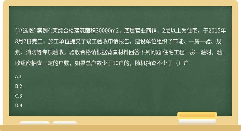 案例4:某综合楼建筑面积30000m2，底层营业商铺，2层以上为住宅。于2015年8月7日完工，施工单位提交了竣工验收申请报告，建设单位组织了节能、一房一验、规划、消防等专项验收，验收合格请根据背景材料回答下列问题:住宅工程一房一验时，验收组应抽查一定的户数，如果总户数少于10户的，随机抽查不少于（）户