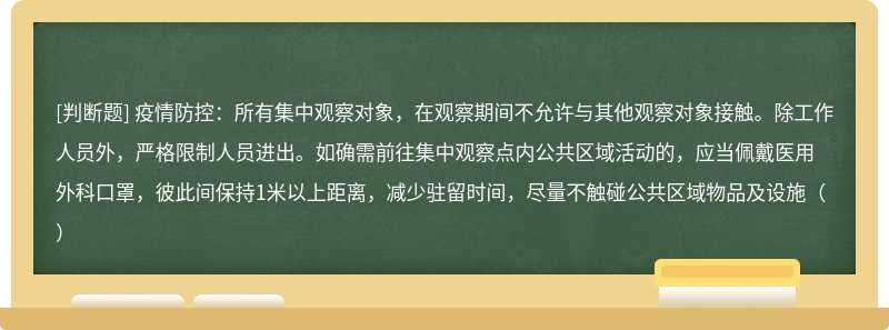 疫情防控：所有集中观察对象，在观察期间不允许与其他观察对象接触。除工作人员外，严格限制人员进出。如确需前往集中观察点内公共区域活动的，应当佩戴医用外科口罩，彼此间保持1米以上距离，减少驻留时间，尽量不触碰公共区域物品及设施（）