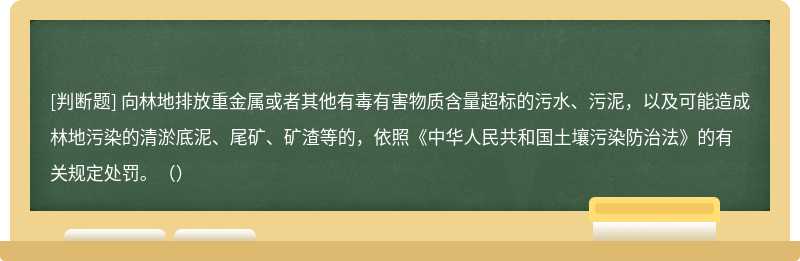 向林地排放重金属或者其他有毒有害物质含量超标的污水、污泥，以及可能造成林地污染的清淤底泥、尾矿、矿渣等的，依照《中华人民共和国土壤污染防治法》的有关规定处罚。（）