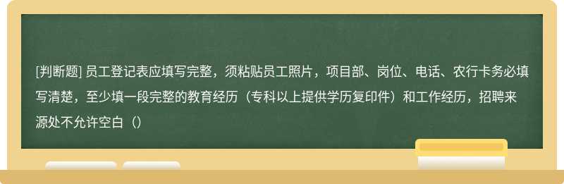 员工登记表应填写完整，须粘贴员工照片，项目部、岗位、电话、农行卡务必填写清楚，至少填一段完整的教育经历（专科以上提供学历复印件）和工作经历，招聘来源处不允许空白（）