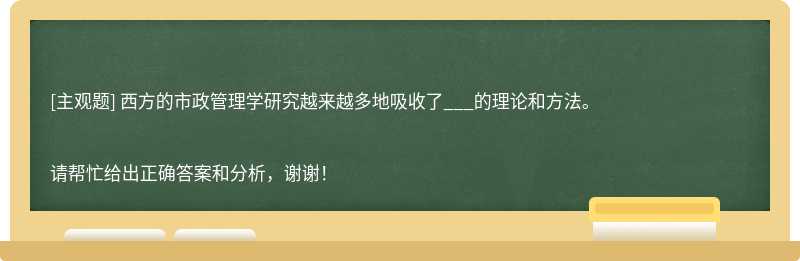 西方的市政管理学研究越来越多地吸收了___的理论和方法。