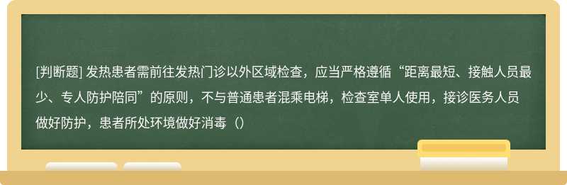 发热患者需前往发热门诊以外区域检查，应当严格遵循“距离最短、接触人员最少、专人防护陪同”的原则，不与普通患者混乘电梯，检查室单人使用，接诊医务人员做好防护，患者所处环境做好消毒（）