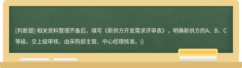 相关资料整理齐备后，填写《新供方开发需求评审表》，明确新供方的A、B、C等级，交上级审核，由采购部主管、中心经理核准。()