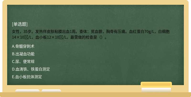 女性，35岁。发热伴皮肤粘膜出血1周。查体：贫血貌，胸骨有压痛。血红蛋白70g/L，白细胞14×10/L，血小板12×10/L。最需做的检查是（）。