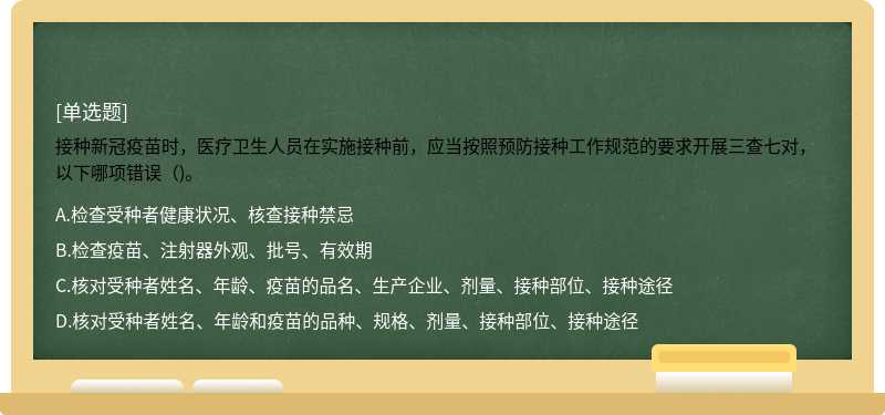 接种新冠疫苗时，医疗卫生人员在实施接种前，应当按照预防接种工作规范的要求开展三查七对，以下哪项错误（)。