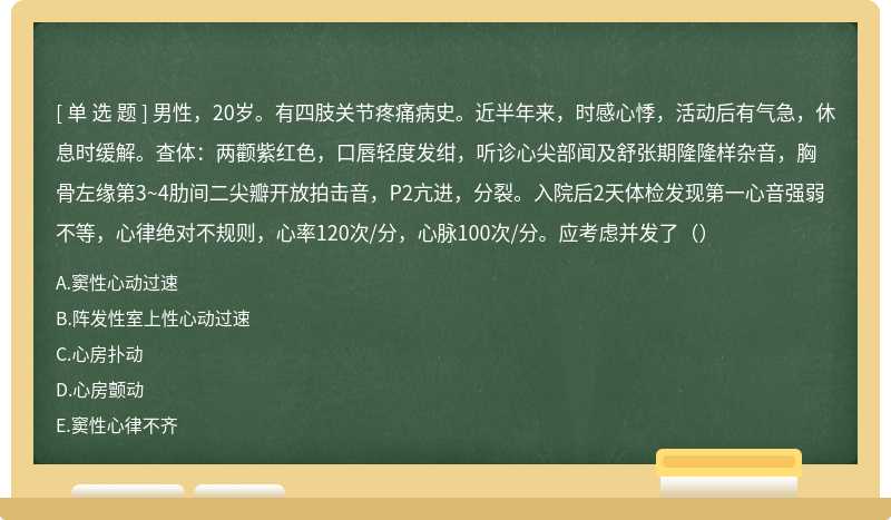 男性，20岁。有四肢关节疼痛病史。近半年来，时感心悸，活动后有气急，休息时缓解。查体：两颧紫红色，口唇轻度发绀，听诊心尖部闻及舒张期隆隆样杂音，胸骨左缘第3~4肋间二尖瓣开放拍击音，P2亢进，分裂。入院后2天体检发现第一心音强弱不等，心律绝对不规则，心率120次/分，心脉100次/分。应考虑并发了（）